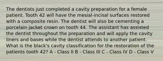 The dentists just completed a cavity preparation for a female patient. Tooth 42 will have the mesial-incisal surfaces restored with a composite resin. The dentist will also be cementing a porcelain jacket crown on tooth 44. The assistant has assisted the dentist throughout the preparation and will apply the cavity liners and bases while the dentist attends to another patient. What is the black's cavity classification for the restoration of the patients tooth 42? A - Class II B - Class III C - Class IV D - Class V