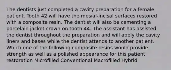 The dentists just completed a cavity preparation for a female patient. Tooth 42 will have the mesial-incisal surfaces restored with a composite resin. The dentist will also be cementing a porcelain jacket crown on tooth 44. The assistant has assisted the dentist throughout the preparation and will apply the cavity liners and bases while the dentist attends to another patient. Which one of the following composite resins would provide strength as well as a polished appearance for this patient restoration Microfilled Conventional Macrofilled Hybrid