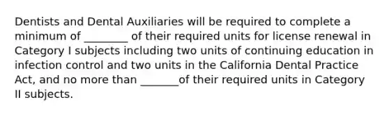 Dentists and Dental Auxiliaries will be required to complete a minimum of ________ of their required units for license renewal in Category I subjects including two units of continuing education in infection control and two units in the California Dental Practice Act, and no more than _______of their required units in Category II subjects.