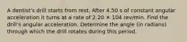 A dentist's drill starts from rest. After 4.50 s of constant angular acceleration it turns at a rate of 2.20 ✕ 104 rev/min. Find the drill's angular acceleration. Determine the angle (in radians) through which the drill rotates during this period.