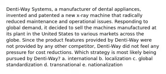 Denti-Way Systems, a manufacturer of dental appliances, invented and patented a new x-ray machine that radically reduced maintenance and operational issues. Responding to global demand, it decided to sell the machines manufactured at its plant in the United States to various markets across the globe. Since the product features provided by Denti-Way were not provided by any other competitor, Denti-Way did not feel any pressure for cost reductions. Which strategy is most likely being pursued by Denti-Way? a. international b. localization c. global standardization d. transnational e. nationalization