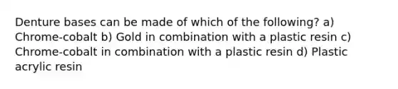 Denture bases can be made of which of the following? a) Chrome-cobalt b) Gold in combination with a plastic resin c) Chrome-cobalt in combination with a plastic resin d) Plastic acrylic resin