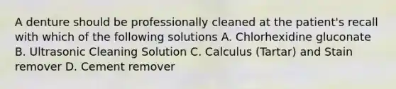 A denture should be professionally cleaned at the patient's recall with which of the following solutions A. Chlorhexidine gluconate B. Ultrasonic Cleaning Solution C. Calculus (Tartar) and Stain remover D. Cement remover