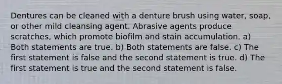 Dentures can be cleaned with a denture brush using water, soap, or other mild cleansing agent. Abrasive agents produce scratches, which promote biofilm and stain accumulation. a) Both statements are true. b) Both statements are false. c) The first statement is false and the second statement is true. d) The first statement is true and the second statement is false.