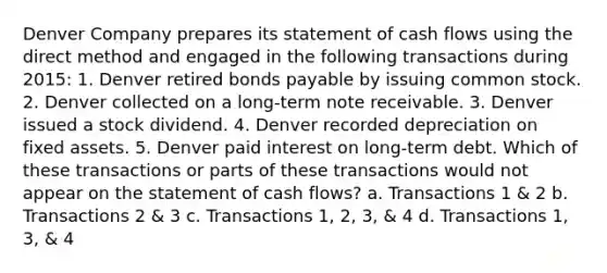 Denver Company prepares its statement of cash flows using the direct method and engaged in the following transactions during 2015: 1. Denver retired bonds payable by issuing common stock. 2. Denver collected on a long-term note receivable. 3. Denver issued a stock dividend. 4. Denver recorded depreciation on fixed assets. 5. Denver paid interest on long-term debt. Which of these transactions or parts of these transactions would not appear on the statement of cash flows? a. Transactions 1 & 2 b. Transactions 2 & 3 c. Transactions 1, 2, 3, & 4 d. Transactions 1, 3, & 4