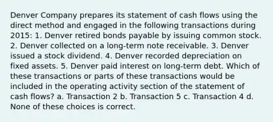 Denver Company prepares its statement of cash flows using the direct method and engaged in the following transactions during 2015: 1. Denver retired bonds payable by issuing common stock. 2. Denver collected on a long-term note receivable. 3. Denver issued a stock dividend. 4. Denver recorded depreciation on fixed assets. 5. Denver paid interest on long-term debt. Which of these transactions or parts of these transactions would be included in the operating activity section of the statement of cash flows? a. Transaction 2 b. Transaction 5 c. Transaction 4 d. None of these choices is correct.