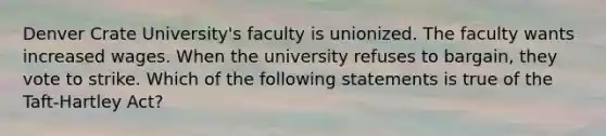 Denver Crate University's faculty is unionized. The faculty wants increased wages. When the university refuses to bargain, they vote to strike. Which of the following statements is true of the Taft-Hartley Act?