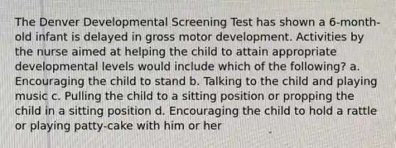 The Denver Developmental Screening Test has shown a 6-month-old infant is delayed in gross motor development. Activities by the nurse aimed at helping the child to attain appropriate developmental levels would include which of the following? a. Encouraging the child to stand b. Talking to the child and playing music c. Pulling the child to a sitting position or propping the child in a sitting position d. Encouraging the child to hold a rattle or playing patty-cake with him or her