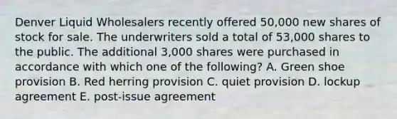 Denver Liquid Wholesalers recently offered 50,000 new shares of stock for sale. The underwriters sold a total of 53,000 shares to the public. The additional 3,000 shares were purchased in accordance with which one of the following? A. Green shoe provision B. Red herring provision C. quiet provision D. lockup agreement E. post-issue agreement