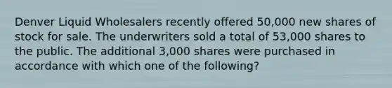 Denver Liquid Wholesalers recently offered 50,000 new shares of stock for sale. The underwriters sold a total of 53,000 shares to the public. The additional 3,000 shares were purchased in accordance with which one of the following?