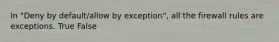 In "Deny by default/allow by exception", all the firewall rules are exceptions. True False