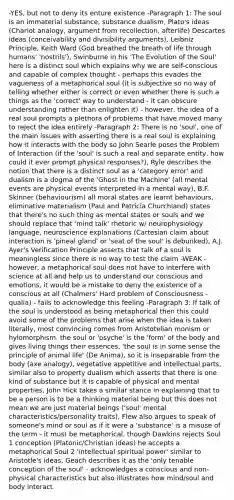 -YES, but not to deny its enture existence -Paragraph 1: The soul is an immaterial substance, substance dualism, Plato's ideas (Chariot analogy, argument from recollection, afterlife) Descartes ideas (conceivability and divisibility arguments), Leibniz Principle, Keith Ward (God breathed the breath of life through humans' 'nostrils'), Swinburne in his 'The Evolution of the Soul' here is a distinct soul which explains why we are self-conscious and capable of complex thought - perhaps this evades the vagueness of a metaphorical soul (it is subjective so no way of telling whether either is correct or even whether there is such a things as the 'correct' way to understand - it can obscure understanding rather than enlighten it) - however, the idea of a real soul prompts a plethora of problems that have moved many to reject the idea entirely -Paragraph 2: There is no 'soul', one of the main issues with asserting there is a real soul is explaining how it interacts with the body so John Searle poses the Problem of Interaction (if the 'soul' is such a real and separate entity, how could it ever prompt physical responses?), Ryle describes the notion that there is a distinct soul as a 'category error' and dualism is a dogma of the 'Ghost in the Machine' (all mental events are physical events interpreted in a mental way), B.F. Skinner (behaviourism) all moral states are learnt behaviours, eliminative materialism (Paul and Patricia Churchland) states that there's no such thing as mental states or souls and we should replace that 'mind talk' rhetoric w/ neurophysiology language, neuroscience explanations (Cartesian claim about interaction is 'pineal gland' or 'seat of the soul' is debunked), A.J. Ayer's Verification Principle asserts that talk of a soul is meaningless since there is no way to test the claim -WEAK - however, a metaphorical soul does not have to interfere with science at all and help us to understand our conscious and emotions, it would be a mistake to deny the existence of a conscious at all (Chalmers' Hard problem of Consciousness - qualia) - fails to acknowledge this feeling -Paragraph 3: If talk of the soul is understood as being metaphorical then this could avoid some of the problems that arise when the idea is taken literally, most convincing comes from Aristotelian monism or hylomorphism, the soul or 'psyche' is the 'form' of the body and gives living things their essences, 'the soul is in some sense the principle of animal life' (De Anima), so it is inseparable from the body (axe analogy), vegetative appetitive and intellectual parts, similar also to property dualism which asserts that there is one kind of substance but it is capable of physical and mental properties, John Hick takes a similar stance in explaining that to be a person is to be a thinking material being but this does not mean we are just material beings ('soul' mental characteristics/personality traits), Flew also argues to speak of someone's mind or soul as if it were a 'substance' is a misuse of the term - it must be metaphorical, though Dawkins rejects Soul 1 conception (Platonic/Christian ideas) he accepts a metaphorical Soul 2 'intellectual spiritual power' similar to Aristotle's ideas, Geach describes it as the 'only tenable conception of the soul' - acknowledges a conscious and non-physical characteristics but also illustrates how mind/soul and body interact