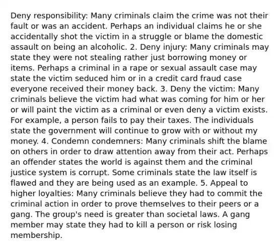 Deny responsibility: Many criminals claim the crime was not their fault or was an accident. Perhaps an individual claims he or she accidentally shot the victim in a struggle or blame the domestic assault on being an alcoholic. 2. Deny injury: Many criminals may state they were not stealing rather just borrowing money or items. Perhaps a criminal in a rape or sexual assault case may state the victim seduced him or in a credit card fraud case everyone received their money back. 3. Deny the victim: Many criminals believe the victim had what was coming for him or her or will paint the victim as a criminal or even deny a victim exists. For example, a person fails to pay their taxes. The individuals state the government will continue to grow with or without my money. 4. Condemn condemners: Many criminals shift the blame on others in order to draw attention away from their act. Perhaps an offender states the world is against them and the criminal justice system is corrupt. Some criminals state the law itself is flawed and they are being used as an example. 5. Appeal to higher loyalties: Many criminals believe they had to commit the criminal action in order to prove themselves to their peers or a gang. The group's need is greater than societal laws. A gang member may state they had to kill a person or risk losing membership.