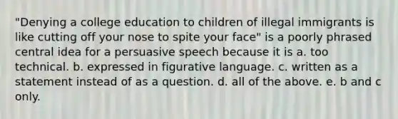 "Denying a college education to children of illegal immigrants is like cutting off your nose to spite your face" is a poorly phrased central idea for a persuasive speech because it is a. too technical. b. expressed in figurative language. c. written as a statement instead of as a question. d. all of the above. e. b and c only.