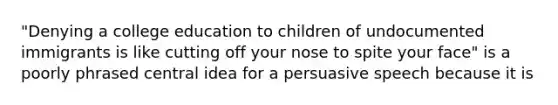 "Denying a college education to children of undocumented immigrants is like cutting off your nose to spite your face" is a poorly phrased central idea for a persuasive speech because it is