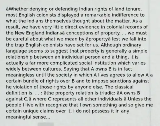 âWhether denying or defending Indian rights of land tenure, most English colonists displayed a remarkable indifference to what the Indians themselves thought about the matter. As a result, we have very little direct evidence in colonial records of the New England Indiansâ conceptions of property. . . we must be careful about what we mean by âpropertyâ lest we fall into the trap English colonists have set for us. Although ordinary language seems to suggest that property is generally a simple relationship between an individual person and a thing, it is actually a far more complicated social institution which varies widely between cultures. Saying that A owns B is in fact meaningless until the society in which A lives agrees to allow A a certain bundle of rights over B and to impose sanctions against he violation of those rights by anyone else. The classical definition is. . . : âthe property relation is triadic: âA owns B against C,â where C represents all other individuals.â Unless the people I live with recognize that I own something and so give me certain unique claims over it, I do not possess it in any meaningful sense...