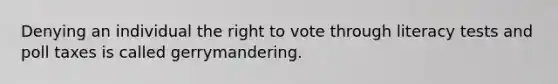 Denying an individual the right to vote through literacy tests and poll taxes is called gerrymandering.