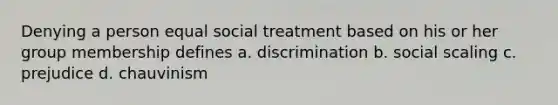 Denying a person equal social treatment based on his or her group membership defines a. discrimination b. social scaling c. prejudice d. chauvinism