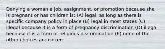 Denying a woman a job, assignment, or promotion because she is pregnant or has children is: (A) legal, as long as there is specific company policy in place (B) legal in most states (C) illegal because it is a form of pregnancy discrimination (D) illegal because it is a form of religious discrimination (E) none of the other choices are correct