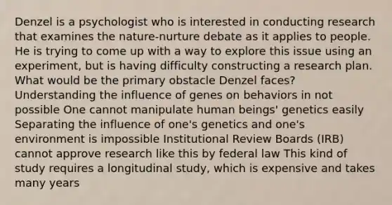 Denzel is a psychologist who is interested in conducting research that examines the nature-nurture debate as it applies to people. He is trying to come up with a way to explore this issue using an experiment, but is having difficulty constructing a research plan. What would be the primary obstacle Denzel faces? Understanding the influence of genes on behaviors in not possible One cannot manipulate human beings' genetics easily Separating the influence of one's genetics and one's environment is impossible Institutional Review Boards (IRB) cannot approve research like this by federal law This kind of study requires a longitudinal study, which is expensive and takes many years