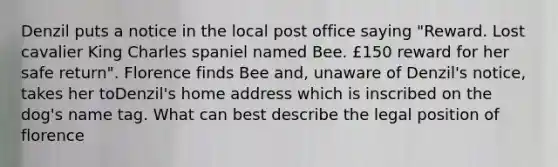 Denzil puts a notice in the local post office saying "Reward. Lost cavalier King Charles spaniel named Bee. £150 reward for her safe return". Florence finds Bee and, unaware of Denzil's notice, takes her toDenzil's home address which is inscribed on the dog's name tag. What can best describe the legal position of florence