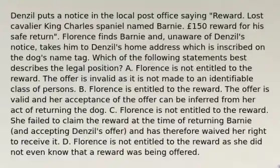 Denzil puts a notice in the local post office saying "Reward. Lost cavalier King Charles spaniel named Barnie. £150 reward for his safe return". Florence finds Barnie and, unaware of Denzil's notice, takes him to Denzil's home address which is inscribed on the dog's name tag. Which of the following statements best describes the legal position? A. Florence is not entitled to the reward. The offer is invalid as it is not made to an identifiable class of persons. B. Florence is entitled to the reward. The offer is valid and her acceptance of the offer can be inferred from her act of returning the dog. C. Florence is not entitled to the reward. She failed to claim the reward at the time of returning Barnie (and accepting Denzil's offer) and has therefore waived her right to receive it. D. Florence is not entitled to the reward as she did not even know that a reward was being offered.