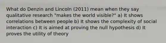 What do Denzin and Lincoln (2011) mean when they say qualitative research "makes the world visible?" a) It shows correlations between people b) It shows the complexity of social interaction c) It is aimed at proving the null hypothesis d) It proves the utility of theory