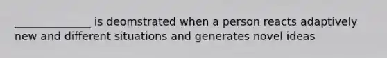 ______________ is deomstrated when a person reacts adaptively new and different situations and generates novel ideas