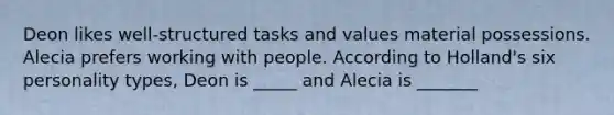 Deon likes well-structured tasks and values material possessions. Alecia prefers working with people. According to Holland's six personality types, Deon is _____ and Alecia is _______