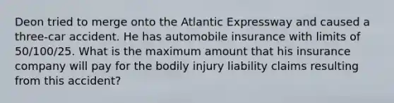 Deon tried to merge onto the Atlantic Expressway and caused a three-car accident. He has automobile insurance with limits of 50/100/25. What is the maximum amount that his insurance company will pay for the bodily injury liability claims resulting from this accident?