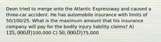 Deon tried to merge onto the Atlantic Expressway and caused a three-car accident. He has automobile insurance with limits of 50/100/25. What is the maximum amount that his insurance company will pay for the bodily injury liability claims? A) 125,000 B)100,000 C) 50,000 D)75,000