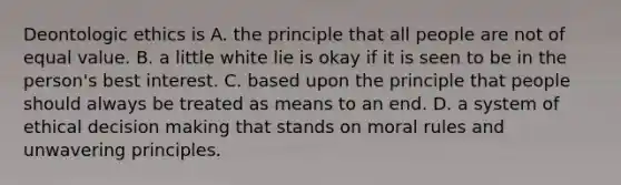 Deontologic ethics is A. the principle that all people are not of equal value. B. a little white lie is okay if it is seen to be in the person's best interest. C. based upon the principle that people should always be treated as means to an end. D. a system of ethical decision making that stands on moral rules and unwavering principles.