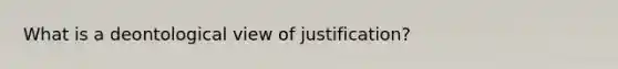 What is a deontological view of justification?