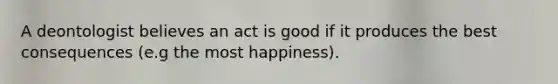 A deontologist believes an act is good if it produces the best consequences (e.g the most happiness).