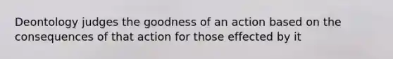 Deontology judges the goodness of an action based on the consequences of that action for those effected by it