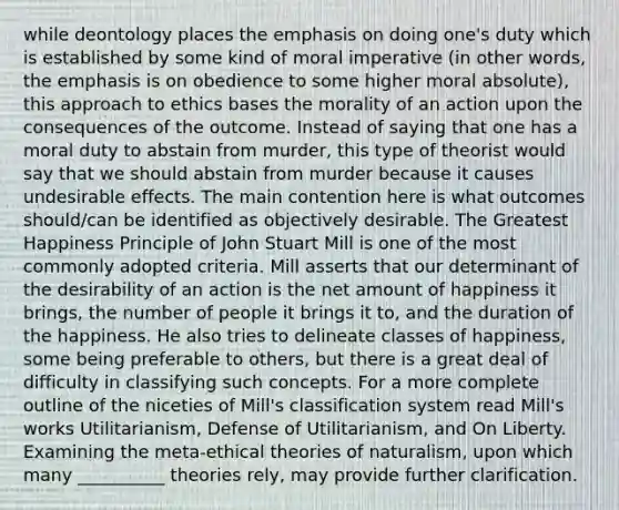 while deontology places the emphasis on doing one's duty which is established by some kind of moral imperative (in other words, the emphasis is on obedience to some higher moral absolute), this approach to ethics bases the morality of an action upon the consequences of the outcome. Instead of saying that one has a moral duty to abstain from murder, this type of theorist would say that we should abstain from murder because it causes undesirable effects. The main contention here is what outcomes should/can be identified as objectively desirable. The Greatest Happiness Principle of John Stuart Mill is one of the most commonly adopted criteria. Mill asserts that our determinant of the desirability of an action is the net amount of happiness it brings, the number of people it brings it to, and the duration of the happiness. He also tries to delineate classes of happiness, some being preferable to others, but there is a great deal of difficulty in classifying such concepts. For a more complete outline of the niceties of Mill's classification system read Mill's works Utilitarianism, Defense of Utilitarianism, and On Liberty. Examining the meta-ethical theories of naturalism, upon which many __________ theories rely, may provide further clarification.