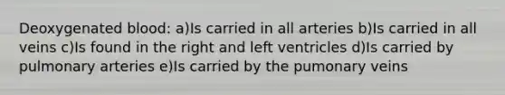 Deoxygenated blood: a)Is carried in all arteries b)Is carried in all veins c)Is found in the right and left ventricles d)Is carried by pulmonary arteries e)Is carried by the pumonary veins