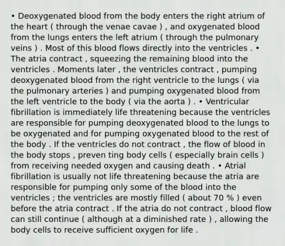 • Deoxygenated blood from the body enters the right atrium of the heart ( through the venae cavae ) , and oxygenated blood from the lungs enters the left atrium ( through the pulmonary veins ) . Most of this blood flows directly into the ventricles . • The atria contract , squeezing the remaining blood into the ventricles . Moments later , the ventricles contract , pumping deoxygenated blood from the right ventricle to the lungs ( via the pulmonary arteries ) and pumping oxygenated blood from the left ventricle to the body ( via the aorta ) . • Ventricular fibrillation is immediately life threatening because the ventricles are responsible for pumping deoxygenated blood to the lungs to be oxygenated and for pumping oxygenated blood to the rest of the body . If the ventricles do not contract , the flow of blood in the body stops , preven ting body cells ( especially brain cells ) from receiving needed oxygen and causing death . • Atrial fibrillation is usually not life threatening because the atria are responsible for pumping only some of the blood into the ventricles ; the ventricles are mostly filled ( about 70 % ) even before the atria contract . If the atria do not contract , blood flow can still continue ( although at a diminished rate ) , allowing the body cells to receive sufficient oxygen for life .