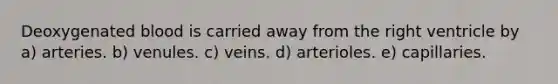 Deoxygenated blood is carried away from the right ventricle by a) arteries. b) venules. c) veins. d) arterioles. e) capillaries.