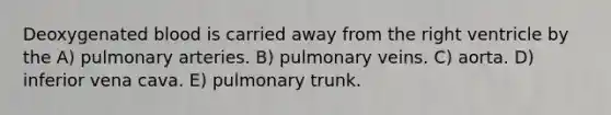 Deoxygenated blood is carried away from the right ventricle by the A) pulmonary arteries. B) pulmonary veins. C) aorta. D) inferior vena cava. E) pulmonary trunk.