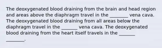 The deoxygenated blood draining from the brain and head region and areas above the diaphragm travel in the ________ vena cava. The deoxygenated blood draining from all areas below the diaphragm travel in the _______ vena cava. The deoxygenated blood draining from the heart itself travels in the _______ ________.