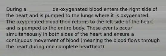 During a __________ de-oxygenated blood enters the right side of <a href='https://www.questionai.com/knowledge/kya8ocqc6o-the-heart' class='anchor-knowledge'>the heart</a> and is pumped to the lungs where it is oxygenated. The oxygenated blood then returns to the left side of the heart and is pumped to the entire body. These events occur simultaneously in both sides of the heart and ensure a continuous movement of blood (meaning <a href='https://www.questionai.com/knowledge/k7oXMfj7lk-the-blood' class='anchor-knowledge'>the blood</a> flows through the heart during one complete heartbeat)