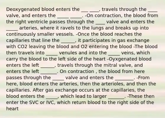 Deoxygenated blood enters the ___ ____, travels through the ____ valve, and enters the _____ _____. -On contraction, the blood from the right ventricle passes through the ____ valve and enters the _____ arteries, where it ravels to the lungs and breaks up into continuously smaller vessels. -Once the blood reaches the capillaries that line the ______, it participates in gas exchange with CO2 leaving the blood and O2 entering the blood -The blood then travels into _____ venules and into the _____ veins, which carry the blood to the left side of the heart -Oyxgenated blood enters the left ______, travels through the mitral valve, and enters the left _______. On contraction , the blood from here passes through the _____ valve and enters the ________. -From here, blood enters the arteries, then the arterioles, and then the capillaries. After gas exchange occurs at the capillaries, the blood enters the _____, which lead to larger _______. -These then enter the SVC or IVC, which return blood to the right side of the heart