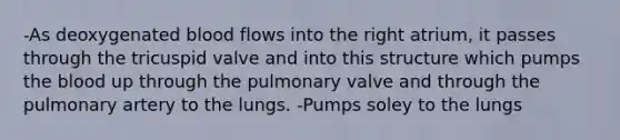 -As deoxygenated blood flows into the right atrium, it passes through the tricuspid valve and into this structure which pumps the blood up through the pulmonary valve and through the pulmonary artery to the lungs. -Pumps soley to the lungs