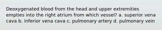 Deoxygenated blood from the head and upper extremities empties into the right atrium from which vessel? a. superior vena cava b. inferior vena cava c. pulmonary artery d. pulmonary vein