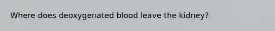 Where does deoxygenated blood leave the kidney?