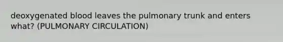 deoxygenated blood leaves the pulmonary trunk and enters what? (PULMONARY CIRCULATION)