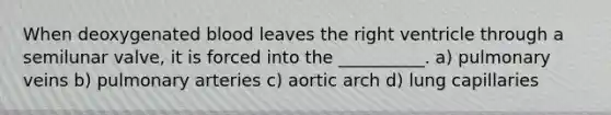 When deoxygenated blood leaves the right ventricle through a semilunar valve, it is forced into the __________. a) pulmonary veins b) pulmonary arteries c) aortic arch d) lung capillaries