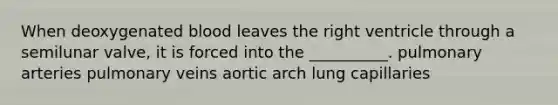 When deoxygenated blood leaves the right ventricle through a semilunar valve, it is forced into the __________. pulmonary arteries pulmonary veins aortic arch lung capillaries