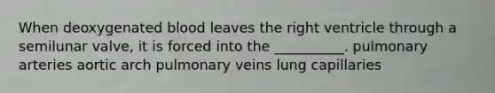 When deoxygenated blood leaves the right ventricle through a semilunar valve, it is forced into the __________. pulmonary arteries aortic arch pulmonary veins lung capillaries